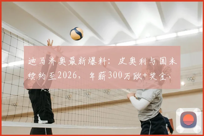 迪马济奥最新爆料：皮奥利与国米续约至2026，年薪300万欧+奖金，球队未来计划曝光