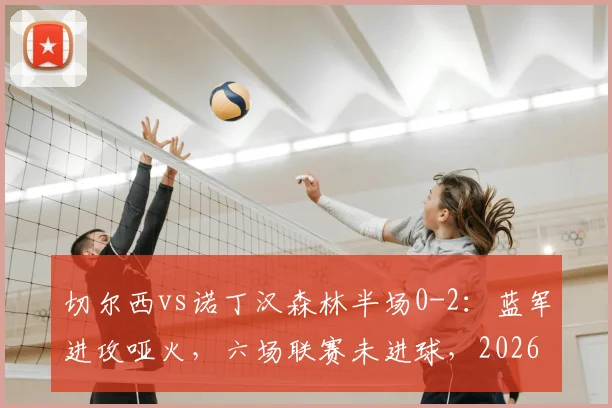 切尔西vs诺丁汉森林半场0-2：蓝军进攻哑火，六场联赛未进球，2026赛季或遭遇英超六连败危机