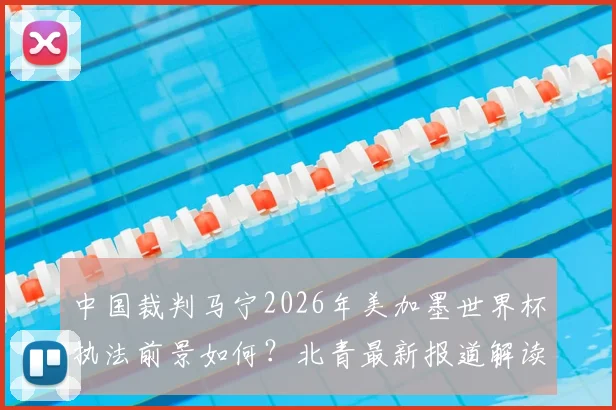 中国裁判马宁2026年美加墨世界杯执法前景如何?北青最新报道解读其再度主哨可能性