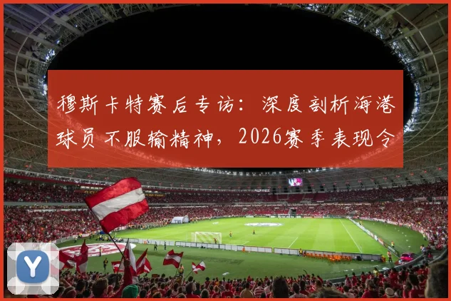 穆斯卡特赛后专访：深度剖析海港球员不服输精神，2026赛季表现令人自豪的背后原因