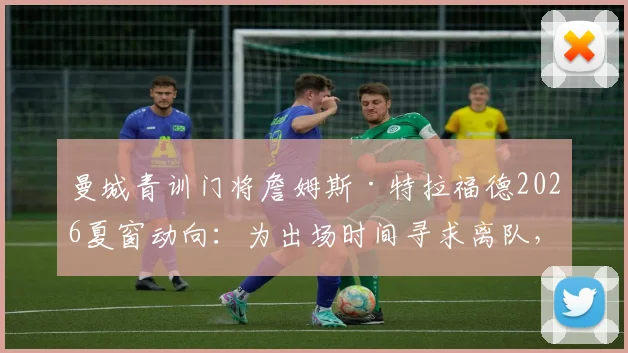 曼城青训门将詹姆斯·特拉福德2026夏窗动向：为出场时间寻求离队，潜在下家球队分析