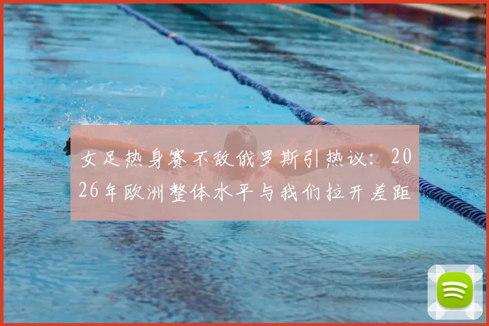 女足热身赛不敌俄罗斯引热议:2026年欧洲整体水平与我们拉开差距在哪,未来路怎么走?