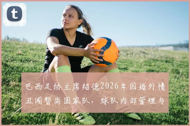 巴西足协主席绍德2026年因婚外情丑闻暂离国家队，球队内部管理与世界杯备战面临哪些影响？