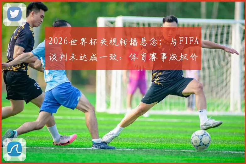 2026世界杯央视转播悬念：与FIFA谈判未达成一致，体育赛事版权价格过高成焦点